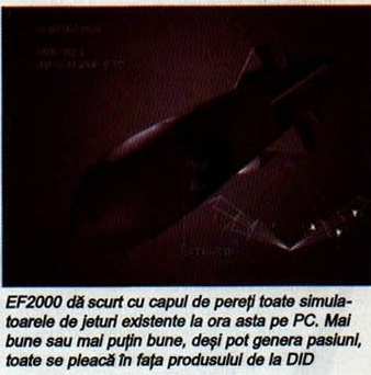 EF2000 dă scurt cu capul de pereți toate simulatoarele de jeturi existente la ora asta pe PC. Mai bune sau mai puțin bune, deși pot genera pasiuni, toate se pleacă în fața produsului de la DID