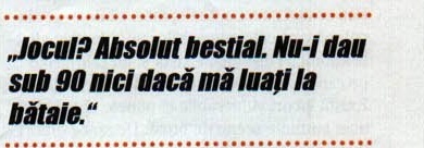 Citat: „Jocul? Absolut bestial. Nu-i dau sub 90 nici dacă mă luați la bătaie."