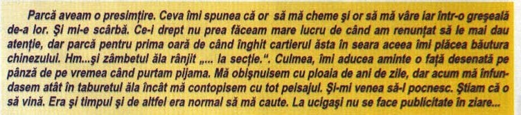 Parcă aveam o presimțire. Ceva îmi spunea că or  să mă cheme și or să mă vâre iar într-o greșeală de-a lor. Și mi-e scârbă. Ce-i drept nu prea făceam mare lucru de când am renunțat să le mai dau atenție, dar parcă pentru prima oară de când înghit cartierul ăsta în seara aceea îmi plăcea băutura chinezului. Hm...și zâmbetul ăla rânjit „... la secție.". Culmea, îmi aducea aminte o față desenată pe pânză de pe vremea când purtam pijama. Mă obișnuisem cu ploaia de ani de zile, dar acum mă înfundasem atât în taburetul ăla încât mă contopisem cu tot peisajul. Și-mi venea să-l pocnesc. Știam că o să vină. Era și timpul și de altfel era normal să mă caute. La ucigași nu se face publicitate în ziare...