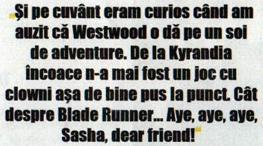 Și pe cuvânt eram curios când am auzit că Westwood o dă pe un soi de adventure. De la Kyrandia încoace n-a mai fost un joc cu clowni așa de bine pus la punct. Cât despre Blade Runner... Aye, aye, aye, Sasha, dear friend!