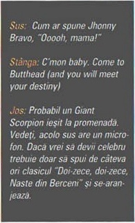 Sus:  Cum ar spune Jhonny Bravo, „Ooooh, mama!” / Stânga: C'mon baby. Come to Butthead (and you will meet your destiny) / Jos: Probabil un Giant Scorpion ieșit la promenadă. Vedeți, acolo sus are un microfon. Daca vrei sa devii celebru trebuie doar sa spui de câteva ori clasicul „Doi-zece, doi-zece, Naste din Berceni" și se-aranjează.