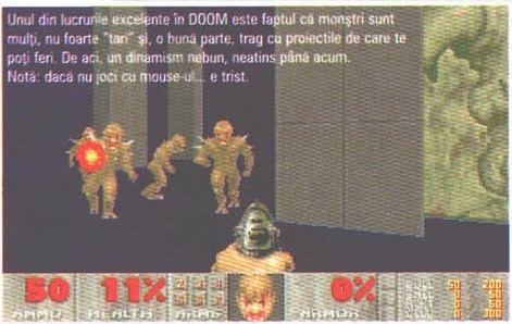 Unul din lucrurile excelente în DOOM este faptul că monștri sunt mulți, nu foarte “tari” și, o bună parte, trag cu proiectile de care te poți feri. De aci, un dinamism nebun, neatins până acum. Notă: dacă nu joci cu mouse-ul... e trist.