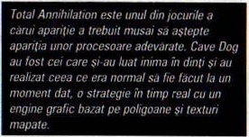 Total Annihilation este unul din jocurile a cărui apariție a trebuit musai să aștepte apariția unor procesoare adevărate. Cave Dog au fost cei care și-au luat inima în dinți și au realizat ceea ce era normal să fie făcut la un moment dat, o strategie în timp real cu un engine grafic bazat pe poligoane și texturi mapate.