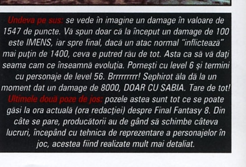 Banda de legendă a coloanei de screenshot-uri din dreapta: „Undeva pe sus: se vede în imagine un damage în valoare de 1547 de puncte. Vă spun doar că la început un damage de 100 este IMENS, iar spre final, dacă un atac normal “inflictează” mai puțin de 1400, ceva e putred rău de tot. Asta ca să vă dați seama cam ce înseamnă evoluția. Porniți cu level 6 și terminați cu personaje de level 56. Brrrrrrrrr! Sephirot ăla dă la un moment dat un damage de 8000, DOAR CU SABIA. Tare de tot! Ultimele două poze de jos: pozele astea sunt tot ce se poate găsi la ora actuală (ora redacției) despre Final Fantasy 8. Din câte se pare, producătorii au de gând să schimbe câteva lucruri, începând cu tehnica de reprezentare a personajelor în joc, acestea fiind realizate mult mai detaliat.”