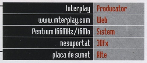 Caseta General Info: Producator Interplay, Web www.interplay.com, Sistem Pentium 166MHz/16Mo, 3Dfx nesuportat, Alte placa de sunet
