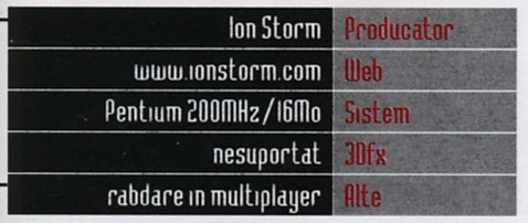 Caseta General Info: Producator Ion Storm, Web www.ionstorm.com, Sistem Pentium 200MHz/16Mo, 3Dfx nesuportat, Alte rabdare in multiplayer