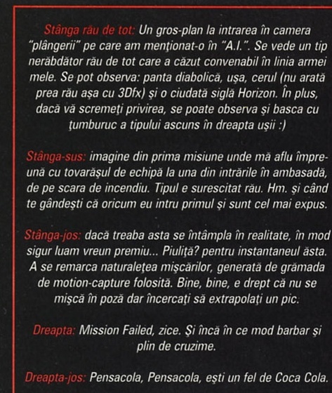 Stivă de casete italice roșii cu 5 legende — Stânga rău de tot: un gros-plan la intrarea în camera "plângerii" pe care am menționat-o în "A.I." Se vede un tip nerăbdător rău de tot care a căzut convenabil în linia armei mele. Se pot observa: panta diabolică, ușa, cerul (nu arată prea rău așa cu 3Dfx) și o ciudată siglă Horizon. În plus, dacă vă scremeți privirea, se poate observa și basca cu ciumburuc a tipului ascuns în dreapta ușii :) — Stânga-sus: imagine din prima misiune unde mă aflu împreună cu tovarășul de echipă la una din intrările în ambasadă, de pe scara de incendiu. Tipul e surescitat rău. Hm, și când te gândești că oricum eu intru primul și sunt cel mai expus. — Stânga-jos: dacă treaba asta se întâmpla în realitate, în mod sigur luam vreun premiu... Piulița? pentru instantaneul ăsta. Se remarcă naturalețea mișcărilor, generată de grămada de motion-capture folosită. Bine, bine, e drept că nu se mișcă în poză, dar încercați să extrapolați un pic. — Dreapta: Mission Failed, zice. Și încă în ce mod barbar și plin de cruzime. — Dreapta-jos: Pensacola, Pensacola, ești un fel de Coca Cola.