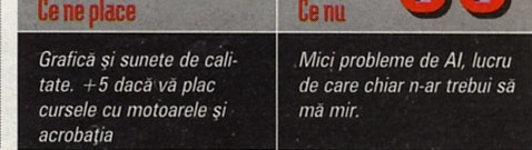Ce ne place / Ce nu: "Grafică și sunete de calitate. +5 dacă vă plac cursele cu motoarele și acrobația" / "Mici probleme de AI, lucru de care chiar n-ar trebui să mă mir."