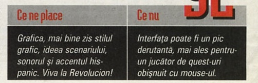 Ce ne place / Ce nu: "Grafica, mai bine zis stilul grafic, ideea scenariului, sonorul și accentul his-panic. Viva la Revolucion!" / "Interfața poate fi un pic derutantă, mai ales pentru un jucător de quest-uri obișnuit cu mouse-ul."