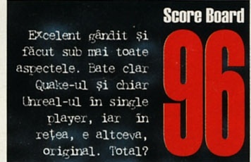 Score Board — 96: Excelent gândit și făcut sub mai toate aspectele. Bate clar Quake-ul și chiar Unreal-ul în single player, iar în rețea, e altceva, original. Total?