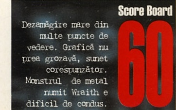 Score Board 60: Dezamăgire mare din multe puncte de vedere. Grafică nu prea grozavă, sunet corespunzător. Monstrul de metal numit Wraith e dificil de condus.