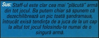 Sus: Staff-ul este clar cea mai "plăcută" armă din tot jocul. Ba putem chiar să spunem că dezechilibrează un pic toată șandramaua, întrucât exisă tendința de a juca de la un cap la altul tot jocul folosindu-te numai de o singură armă.