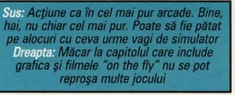 Sus: Acțiune ca în cel mai pur arcade. Bine, hai, nu chiar cel mai pur. Poate să fie pătat pe alocuri cu ceva urme vagi de simulator. Dreapta: Măcar la capitolul care include grafica și filmele "on the fly" nu se pot reproșa multe jocului