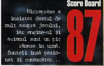 Score Board — 87: Microprose a insistat destul de mult asupra jocului, iar engine-ul și avionul sunt un pic rămase în urmă. Sunteți însă pasionat și cunoscător...