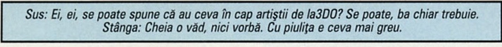 Sus: Ei, ei, se poate spune că au ceva în cap artiștii de la3DO? Se poate, ba chiar trebuie. / Stânga: Cheia o văd, nici vorbă. Cu piulița e ceva mai greu.