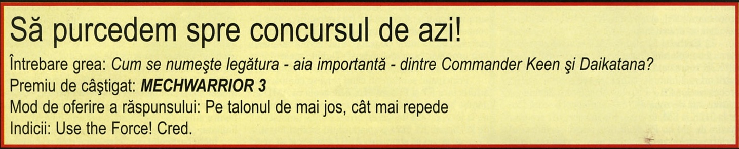 Să purcedem spre concursul de azi! — Întrebare grea: Cum se numește legătura - aia importantă - dintre Commander Keen și Daikatana? / Premiu de câștigat: MECHWARRIOR 3 / Mod de oferire a răspunsului: Pe talonul de mai jos, cât mai repede / Indicii: Use the Force! Cred.